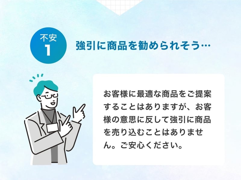 不安①強引に商品を勧められそう…お客様の意思に反して強引に商品を売り込むことはございませんので、ご安心ください。