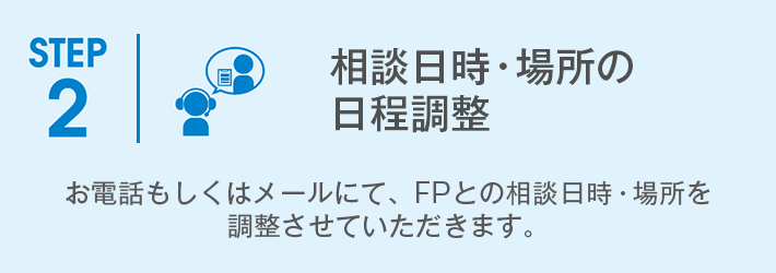 STEP2「相談日の日程調整」お電話もしくはメールにて、FPとの相談日程を調整させていただきます。 STEP2「相談日の日程調整」お電話もしくはメールにて、FPとの相談日程を調整させていただきます。