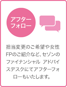 アフターフォロー - 担当変更のご希望や女性FPのご紹介など、セゾンのファイナンシャル アドバイスデスクにてアフターフォローもいたします。 アフターフォロー - 担当変更のご希望や女性FPのご紹介など、セゾンのファイナンシャル アドバイスデスクにてアフターフォローもいたします。