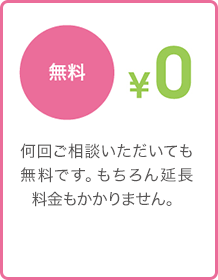 無料 - 何回ご相談いただいても無料です。もちろん延長料金もかかりません。 無料 - 何回ご相談いただいても無料です。もちろん延長料金もかかりません。
